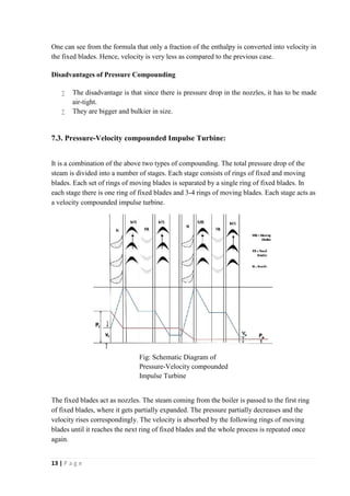 One can see from the formula that only a fraction of the enthalpy is converted into velocity in 
the fixed blades. Hence, velocity is very less as compared to the previous case. 
Disadvantages of Pressure Compounding 
 The disadvantage is that since there is pressure drop in the nozzles, it has to be made 
air-tight. 
 They are bigger and bulkier in size. 
7.3. Pressure-Velocity compounded Impulse Turbine: 
It is a combination of the above two types of compounding. The total pressure drop of the 
steam is divided into a number of stages. Each stage consists of rings of fixed and moving 
blades. Each set of rings of moving blades is separated by a single ring of fixed blades. In 
each stage there is one ring of fixed blades and 3-4 rings of moving blades. Each stage acts as 
a velocity compounded impulse turbine. 
The fixed blades act as nozzles. The steam coming from the boiler is passed to the first ring 
of fixed blades, where it gets partially expanded. The pressure partially decreases and the 
velocity rises correspondingly. The velocity is absorbed by the following rings of moving 
blades until it reaches the next ring of fixed blades and the whole process is repeated once 
again. 
13 | P a g e 
Fig: Schematic Diagram of 
Pressure-Velocity compounded 
Impulse Turbine 
 
