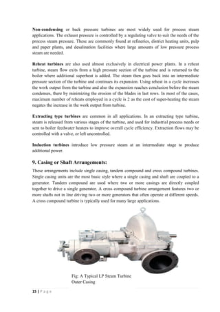 Non-condensing or back pressure turbines are most widely used for process steam 
applications. The exhaust pressure is controlled by a regulating valve to suit the needs of the 
process steam pressure. These are commonly found at refineries, district heating units, pulp 
and paper plants, and desalination facilities where large amounts of low pressure process 
steam are needed. 
Reheat turbines are also used almost exclusively in electrical power plants. In a reheat 
turbine, steam flow exits from a high pressure section of the turbine and is returned to the 
boiler where additional superheat is added. The steam then goes back into an intermediate 
pressure section of the turbine and continues its expansion. Using reheat in a cycle increases 
the work output from the turbine and also the expansion reaches conclusion before the steam 
condenses, there by minimizing the erosion of the blades in last rows. In most of the cases, 
maximum number of reheats employed in a cycle is 2 as the cost of super-heating the steam 
negates the increase in the work output from turbine. 
Extracting type turbines are common in all applications. In an extracting type turbine, 
steam is released from various stages of the turbine, and used for industrial process needs or 
sent to boiler feedwater heaters to improve overall cycle efficiency. Extraction flows may be 
controlled with a valve, or left uncontrolled. 
Induction turbines introduce low pressure steam at an intermediate stage to produce 
additional power. 
9. Casing or Shaft Arrangements: 
These arrangements include single casing, tandem compound and cross compound turbines. 
Single casing units are the most basic style where a single casing and shaft are coupled to a 
generator. Tandem compound are used where two or more casings are directly coupled 
together to drive a single generator. A cross compound turbine arrangement features two or 
more shafts not in line driving two or more generators that often operate at different speeds. 
A cross compound turbine is typically used for many large applications. 
15 | P a g e 
Fig: A Typical LP Steam Turbine 
Outer Casing 
 
