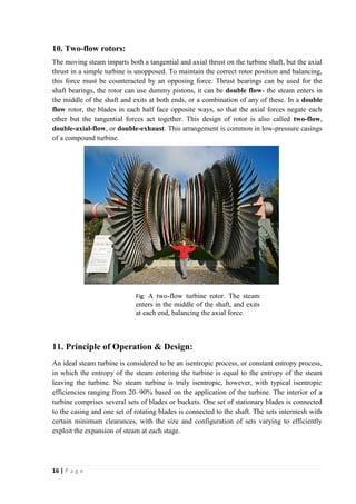 10. Two-flow rotors: 
The moving steam imparts both a tangential and axial thrust on the turbine shaft, but the axial 
thrust in a simple turbine is unopposed. To maintain the correct rotor position and balancing, 
this force must be counteracted by an opposing force. Thrust bearings can be used for the 
shaft bearings, the rotor can use dummy pistons, it can be double flow- the steam enters in 
the middle of the shaft and exits at both ends, or a combination of any of these. In a double 
flow rotor, the blades in each half face opposite ways, so that the axial forces negate each 
other but the tangential forces act together. This design of rotor is also called two-flow, 
double-axial-flow, or double-exhaust. This arrangement is common in low-pressure casings 
of a compound turbine. 
11. Principle of Operation & Design: 
An ideal steam turbine is considered to be an isentropic process, or constant entropy process, 
in which the entropy of the steam entering the turbine is equal to the entropy of the steam 
leaving the turbine. No steam turbine is truly isentropic, however, with typical isentropic 
efficiencies ranging from 20–90% based on the application of the turbine. The interior of a 
turbine comprises several sets of blades or buckets. One set of stationary blades is connected 
to the casing and one set of rotating blades is connected to the shaft. The sets intermesh with 
certain minimum clearances, with the size and configuration of sets varying to efficiently 
exploit the expansion of steam at each stage. 
16 | P a g e 
Fig: A two-flow turbine rotor. The steam 
enters in the middle of the shaft, and exits 
at each end, balancing the axial force. 
 