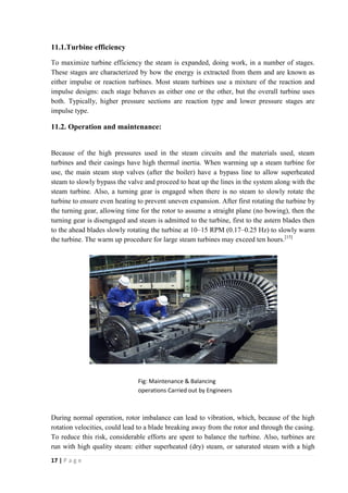 11.1.Turbine efficiency 
To maximize turbine efficiency the steam is expanded, doing work, in a number of stages. 
These stages are characterized by how the energy is extracted from them and are known as 
either impulse or reaction turbines. Most steam turbines use a mixture of the reaction and 
impulse designs: each stage behaves as either one or the other, but the overall turbine uses 
both. Typically, higher pressure sections are reaction type and lower pressure stages are 
impulse type. 
11.2. Operation and maintenance: 
Because of the high pressures used in the steam circuits and the materials used, steam 
turbines and their casings have high thermal inertia. When warming up a steam turbine for 
use, the main steam stop valves (after the boiler) have a bypass line to allow superheated 
steam to slowly bypass the valve and proceed to heat up the lines in the system along with the 
steam turbine. Also, a turning gear is engaged when there is no steam to slowly rotate the 
turbine to ensure even heating to prevent uneven expansion. After first rotating the turbine by 
the turning gear, allowing time for the rotor to assume a straight plane (no bowing), then the 
turning gear is disengaged and steam is admitted to the turbine, first to the astern blades then 
to the ahead blades slowly rotating the turbine at 10–15 RPM (0.17–0.25 Hz) to slowly warm 
the turbine. The warm up procedure for large steam turbines may exceed ten hours.[15] 
During normal operation, rotor imbalance can lead to vibration, which, because of the high 
rotation velocities, could lead to a blade breaking away from the rotor and through the casing. 
To reduce this risk, considerable efforts are spent to balance the turbine. Also, turbines are 
run with high quality steam: either superheated (dry) steam, or saturated steam with a high 
17 | P a g e 
Fig: Maintenance & Balancing 
operations Carried out by Engineers 
 