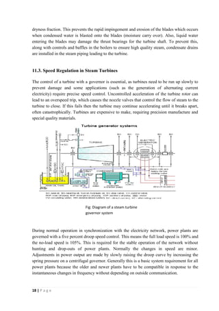 dryness fraction. This prevents the rapid impingement and erosion of the blades which occurs 
when condensed water is blasted onto the blades (moisture carry over). Also, liquid water 
entering the blades may damage the thrust bearings for the turbine shaft. To prevent this, 
along with controls and baffles in the boilers to ensure high quality steam, condensate drains 
are installed in the steam piping leading to the turbine. 
11.3. Speed Regulation in Steam Turbines 
The control of a turbine with a governor is essential, as turbines need to be run up slowly to 
prevent damage and some applications (such as the generation of alternating current 
electricity) require precise speed control. Uncontrolled acceleration of the turbine rotor can 
lead to an overspeed trip, which causes the nozzle valves that control the flow of steam to the 
turbine to close. If this fails then the turbine may continue accelerating until it breaks apart, 
often catastrophically. Turbines are expensive to make, requiring precision manufacture and 
special quality materials. 
During normal operation in synchronization with the electricity network, power plants are 
governed with a five percent droop speed control. This means the full load speed is 100% and 
the no-load speed is 105%. This is required for the stable operation of the network without 
hunting and drop-outs of power plants. Normally the changes in speed are minor. 
Adjustments in power output are made by slowly raising the droop curve by increasing the 
spring pressure on a centrifugal governor. Generally this is a basic system requirement for all 
power plants because the older and newer plants have to be compatible in response to the 
instantaneous changes in frequency without depending on outside communication. 
18 | P a g e 
Fig: Diagram of a steam turbine 
governor system 
 