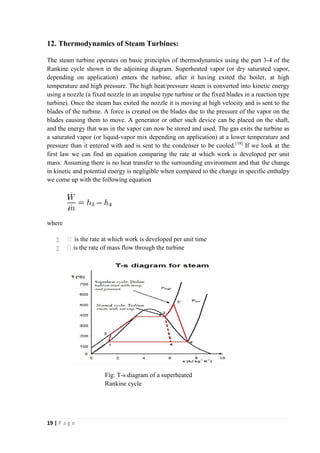 12. Thermodynamics of Steam Turbines: 
The steam turbine operates on basic principles of thermodynamics using the part 3-4 of the 
Rankine cycle shown in the adjoining diagram. Superheated vapor (or dry saturated vapor, 
depending on application) enters the turbine, after it having exited the boiler, at high 
temperature and high pressure. The high heat/pressure steam is converted into kinetic energy 
using a nozzle (a fixed nozzle in an impulse type turbine or the fixed blades in a reaction type 
turbine). Once the steam has exited the nozzle it is moving at high velocity and is sent to the 
blades of the turbine. A force is created on the blades due to the pressure of the vapor on the 
blades causing them to move. A generator or other such device can be placed on the shaft, 
and the energy that was in the vapor can now be stored and used. The gas exits the turbine as 
a saturated vapor (or liquid-vapor mix depending on application) at a lower temperature and 
pressure than it entered with and is sent to the condenser to be cooled.[18] If we look at the 
first law we can find an equation comparing the rate at which work is developed per unit 
mass. Assuming there is no heat transfer to the surrounding environment and that the change 
in kinetic and potential energy is negligible when compared to the change in specific enthalpy 
we come up with the following equation 
where 
 Ẇis the rate at which work is developed per unit time 
 ṁ is the rate of mass flow through the turbine 
19 | P a g e 
Fig: T-s diagram of a superheated 
Rankine cycle 
 