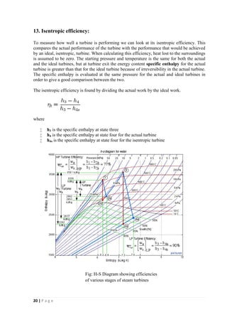 13. Isentropic efficiency: 
To measure how well a turbine is performing we can look at its isentropic efficiency. This 
compares the actual performance of the turbine with the performance that would be achieved 
by an ideal, isentropic, turbine. When calculating this efficiency, heat lost to the surroundings 
is assumed to be zero. The starting pressure and temperature is the same for both the actual 
and the ideal turbines, but at turbine exit the energy content specific enthalpy for the actual 
turbine is greater than that for the ideal turbine because of irreversibility in the actual turbine. 
The specific enthalpy is evaluated at the same pressure for the actual and ideal turbines in 
order to give a good comparison between the two. 
The isentropic efficiency is found by dividing the actual work by the ideal work. 
where 
 h3 is the specific enthalpy at state three 
 h4 is the specific enthalpy at state four for the actual turbine 
 h4s is the specific enthalpy at state four for the isentropic turbine 
20 | P a g e 
Fig: H-S Diagram showing efficiencies 
of various stages of steam turbines 
 