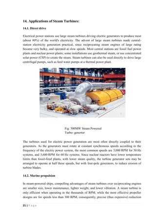 14. Applications of Steam Turbines: 
14.1. Direct drive 
Electrical power stations use large steam turbines driving electric generators to produce most 
(about 80%) of the world's electricity. The advent of large steam turbines made central-station 
electricity generation practical, since reciprocating steam engines of large rating 
became very bulky, and operated at slow speeds. Most central stations are fossil fuel power 
plants and nuclear power plants; some installations use geothermal steam, or use concentrated 
solar power (CSP) to create the steam. Steam turbines can also be used directly to drive large 
centrifugal pumps, such as feed water pumps at a thermal power plant. 
The turbines used for electric power generation are most often directly coupled to their 
generators. As the generators must rotate at constant synchronous speeds according to the 
frequency of the electric power system, the most common speeds are 3,000 RPM for 50 Hz 
systems, and 3,600 RPM for 60 Hz systems. Since nuclear reactors have lower temperature 
limits than fossil-fired plants, with lower steam quality, the turbine generator sets may be 
arranged to operate at half these speeds, but with four-pole generators, to reduce erosion of 
turbine blades. 
14.2. Marine propulsion 
In steam-powered ships, compelling advantages of steam turbines over reciprocating engines 
are smaller size, lower maintenance, lighter weight, and lower vibration. A steam turbine is 
only efficient when operating in the thousands of RPM, while the most effective propeller 
designs are for speeds less than 300 RPM; consequently, precise (thus expensive) reduction 
21 | P a g e 
Fig: 500MW Steam Powered 
Turbo- genertor 
 