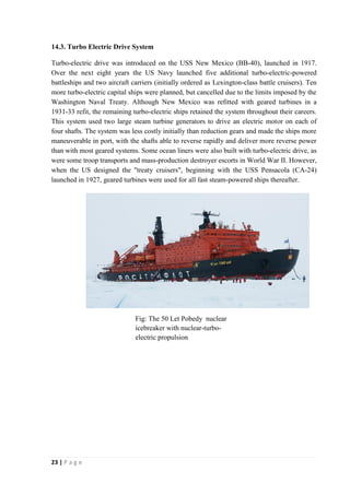 14.3. Turbo Electric Drive System 
Turbo-electric drive was introduced on the USS New Mexico (BB-40), launched in 1917. 
Over the next eight years the US Navy launched five additional turbo-electric-powered 
battleships and two aircraft carriers (initially ordered as Lexington-class battle cruisers). Ten 
more turbo-electric capital ships were planned, but cancelled due to the limits imposed by the 
Washington Naval Treaty. Although New Mexico was refitted with geared turbines in a 
1931-33 refit, the remaining turbo-electric ships retained the system throughout their careers. 
This system used two large steam turbine generators to drive an electric motor on each of 
four shafts. The system was less costly initially than reduction gears and made the ships more 
maneuverable in port, with the shafts able to reverse rapidly and deliver more reverse power 
than with most geared systems. Some ocean liners were also built with turbo-electric drive, as 
were some troop transports and mass-production destroyer escorts in World War II. However, 
when the US designed the "treaty cruisers", beginning with the USS Pensacola (CA-24) 
launched in 1927, geared turbines were used for all fast steam-powered ships thereafter. 
23 | P a g e 
Fig: The 50 Let Pobedy nuclear 
icebreaker with nuclear-turbo-electric 
propulsion 
 