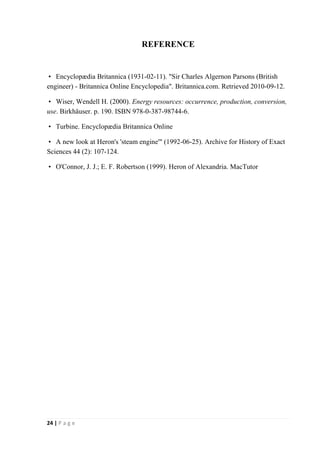 24 | P a g e 
REFERENCE 
 Encyclopædia Britannica (1931-02-11). "Sir Charles Algernon Parsons (British 
engineer) - Britannica Online Encyclopedia". Britannica.com. Retrieved 2010-09-12. 
 Wiser, Wendell H. (2000). Energy resources: occurrence, production, conversion, 
use. Birkhäuser. p. 190. ISBN 978-0-387-98744-6. 
 Turbine. Encyclopædia Britannica Online 
 A new look at Heron's 'steam engine'" (1992-06-25). Archive for History of Exact 
Sciences 44 (2): 107-124. 
 O'Connor, J. J.; E. F. Robertson (1999). Heron of Alexandria. MacTutor 
