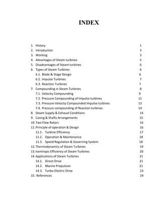 INDEX 
1. History 1 
2. Introduction 3 
3. Working 3 
4. Advantages of Steam turbines 5 
5. Disadvantages of Steam turbines 6 
6. Types of Steam Turbines 6 
6.1. Blade & Stage Design 6 
6.2. Impulse Turbines 7 
6.3. Reaction Turbines 7 
7. Compounding in Steam Turbines 8 
7.1. Velocity Compounding 9 
7.2. Pressure Compounding of Impulse turbines 11 
7.3. Pressure-Velocity Compounded Impulse turbines 13 
7.4. Pressure compounding of Reaction turbines 14 
8. Steam Supply & Exhaust Conditions 14 
9. Casing & Shafts Arrangements 15 
10. Two Flow Rotors 16 
11. Principle of operation & Design 16 
11.1. Turbine Efficiency 17 
11.2. Operation & Maintenance 18 
11.3. Speed Regulation & Governing System 18 
12. Thermodynamics of Steam Turbines 19 
13. Isentropic Efficiency of Steam Turbines 20 
14. Applications of Steam Turbines 21 
14.1. Direct Drive 21 
14.2. Marine Propulsion 21 
14.3. Turbo-Electric Drive 23 
15. References 24 
 