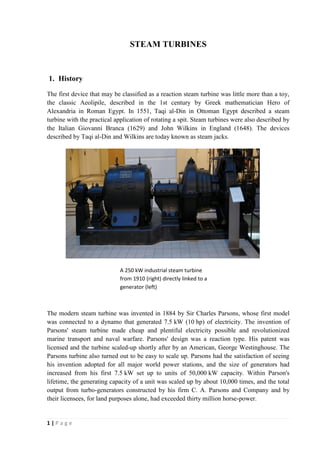 1 | P a g e 
STEAM TURBINES 
1. History 
The first device that may be classified as a reaction steam turbine was little more than a toy, 
the classic Aeolipile, described in the 1st century by Greek mathematician Hero of 
Alexandria in Roman Egypt. In 1551, Taqi al-Din in Ottoman Egypt described a steam 
turbine with the practical application of rotating a spit. Steam turbines were also described by 
the Italian Giovanni Branca (1629) and John Wilkins in England (1648). The devices 
described by Taqi al-Din and Wilkins are today known as steam jacks. 
A 250 kW industrial steam turbine 
from 1910 (right) directly linked to a 
generator (left) 
The modern steam turbine was invented in 1884 by Sir Charles Parsons, whose first model 
was connected to a dynamo that generated 7.5 kW (10 hp) of electricity. The invention of 
Parsons' steam turbine made cheap and plentiful electricity possible and revolutionized 
marine transport and naval warfare. Parsons' design was a reaction type. His patent was 
licensed and the turbine scaled-up shortly after by an American, George Westinghouse. The 
Parsons turbine also turned out to be easy to scale up. Parsons had the satisfaction of seeing 
his invention adopted for all major world power stations, and the size of generators had 
increased from his first 7.5 kW set up to units of 50,000 kW capacity. Within Parson's 
lifetime, the generating capacity of a unit was scaled up by about 10,000 times, and the total 
output from turbo-generators constructed by his firm C. A. Parsons and Company and by 
their licensees, for land purposes alone, had exceeded thirty million horse-power. 
 