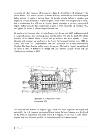 A number of other variations of turbines have been developed that work effectively with 
steam. The de Laval turbine (invented by Gustaf de Laval) accelerated the steam to full speed 
before running it against a turbine blade. De Laval's impulse turbine is simpler, less 
expensive and does not need to be pressure-proof. It can operate with any pressure of steam, 
but is considerably less efficient. fr:Auguste Rateau developed a pressure compounded 
impulse turbine using the de Laval principle as early as 1900, obtained a US patent in 1903, 
and applied the turbine to a French torpedo boat in 1904. 
He taught at the École des mines de Saint-Étienne for a decade until 1897, and later founded 
a successful company that was incorporated into the Alstom firm after his death. One of the 
founders of the modern theory of steam and gas turbines was Aurel Stodola, a Slovak 
physicist and engineer and professor at the Swiss Polytechnical Institute (now ETH) in 
Zurich. His work Die Dampfturbinen und ihre Aussichten als Wärmekraftmaschinen 
(English: The Steam Turbine and its prospective use as a Mechanical Engine) was published 
in Berlin in 1903. A further book Dampf und Gas-Turbinen (English: Steam and Gas 
Turbines) was published in 1922. 
The Brown-Curtis turbine, an impulse type, which had been originally developed and 
patented by the U.S. company International Curtis Marine Turbine Company, was developed 
in the 1900s in conjunction with John Brown & Company. It was used in John Brawn-engined 
merchant ships and warships, including liners and Royal Navy warships. 
2 | P a g e 
Fig:Diagram of an AEG marine steam 
turbine circa 1905 
 