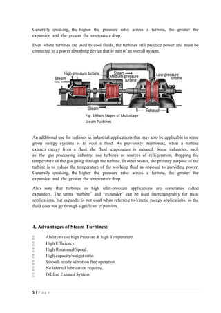 Generally speaking, the higher the pressure ratio across a turbine, the greater the 
expansion and the greater the temperature drop. 
Even where turbines are used to cool fluids, the turbines still produce power and must be 
connected to a power absorbing device that is part of an overall system. 
An additional use for turbines in industrial applications that may also be applicable in some 
green energy systems is to cool a fluid. As previously mentioned, when a turbine 
extracts energy from a fluid, the fluid temperature is reduced. Some industries, such 
as the gas processing industry, use turbines as sources of refrigeration, dropping the 
temperature of the gas going through the turbine. In other words, the primary purpose of the 
turbine is to reduce the temperature of the working fluid as opposed to providing power. 
Generally speaking, the higher the pressure ratio across a turbine, the greater the 
expansion and the greater the temperature drop. 
Also note that turbines in high inlet-pressure applications are sometimes called 
expanders. The terms “turbine” and “expander” can be used interchangeably for most 
applications, but expander is not used when referring to kinetic energy applications, as the 
fluid does not go through significant expansion. 
4. Advantages of Steam Turbines: 
 Ability to use high Pressure & high Temperature. 
 High Efficiency. 
 High Rotational Speed. 
 High capacity/weight ratio. 
 Smooth nearly vibration free operation. 
 No internal lubrication required. 
 Oil free Exhaust System. 
5 | P a g e 
Fig: 3 Main Stages of Multistage 
Steam Turbines 
 