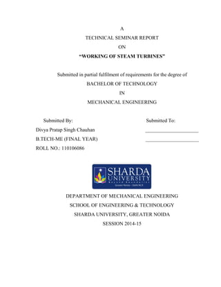 A 
TECHNICAL SEMINAR REPORT 
ON 
“WORKING OF STEAM TURBINES” 
Submitted in partial fulfilment of requirements for the degree of 
BACHELOR OF TECHNOLOGY 
IN 
MECHANICAL ENGINEERING 
Submitted By: Submitted To: 
Divya Pratap Singh Chauhan _____________________ 
B.TECH-ME (FINAL YEAR) _____________________ 
ROLL NO.: 110106086 
DEPARTMENT OF MECHANICAL ENGINEERING 
SCHOOL OF ENGINEERING & TECHNOLOGY 
SHARDA UNIVERSITY, GREATER NOIDA 
SESSION 2014-15 
 