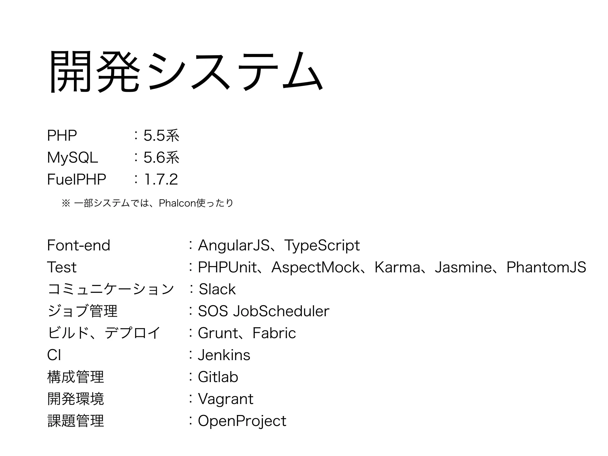 開発システム 
PHP ：5.5系 
MySQL ：5.6系 
FuelPHP ：1.7.2 
　※ 一部システムでは、Phalcon使ったり 
! 
Font-end ：AngularJS、TypeScript 
Test ：PHPUnit、AspectMock、Karma、Jasmine、PhantomJS 
コミュニケーション ：Slack 
ジョブ管理 ：SOS JobScheduler 
ビルド、デプロイ ：Grunt、Fabric 
CI ：Jenkins 
構成管理 ：Gitlab 
開発環境 ：Vagrant 
課題管理 ：OpenProject 
 