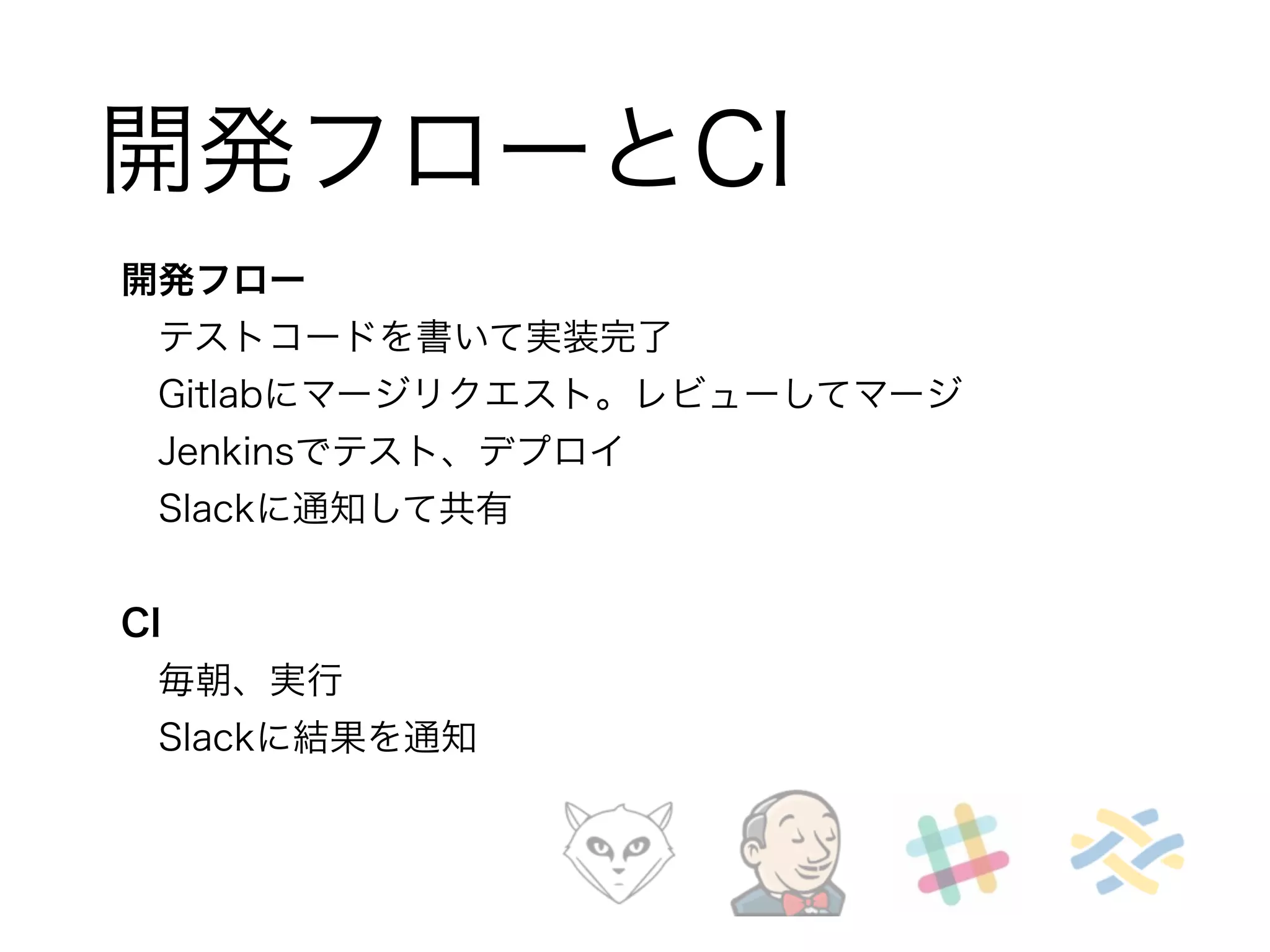 開発フローとCI 
開発フロー 
　テストコードを書いて実装完了 
　Gitlabにマージリクエスト。レビューしてマージ 
　Jenkinsでテスト、デプロイ 
　Slackに通知して共有 
! 
CI 
　毎朝、実行 
　Slackに結果を通知 
 