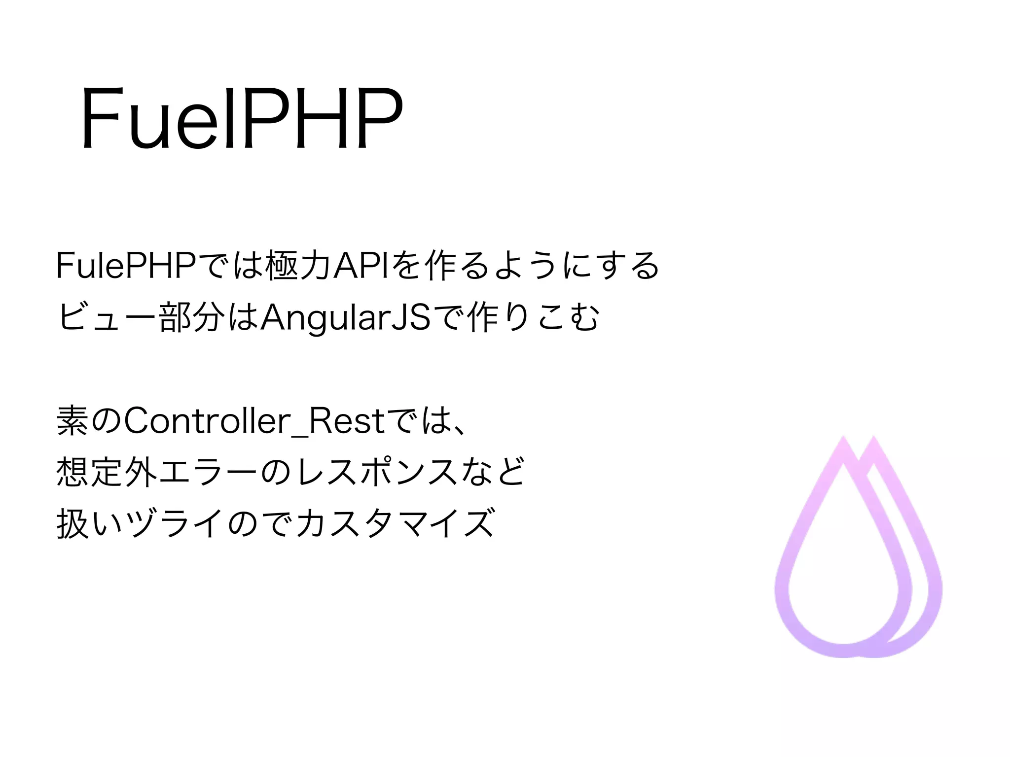 FuelPHP 
FulePHPでは極力APIを作るようにする 
ビュー部分はAngularJSで作りこむ 
! 
素のController_Restでは、 
想定外エラーのレスポンスなど 
扱いヅライのでカスタマイズ 
 