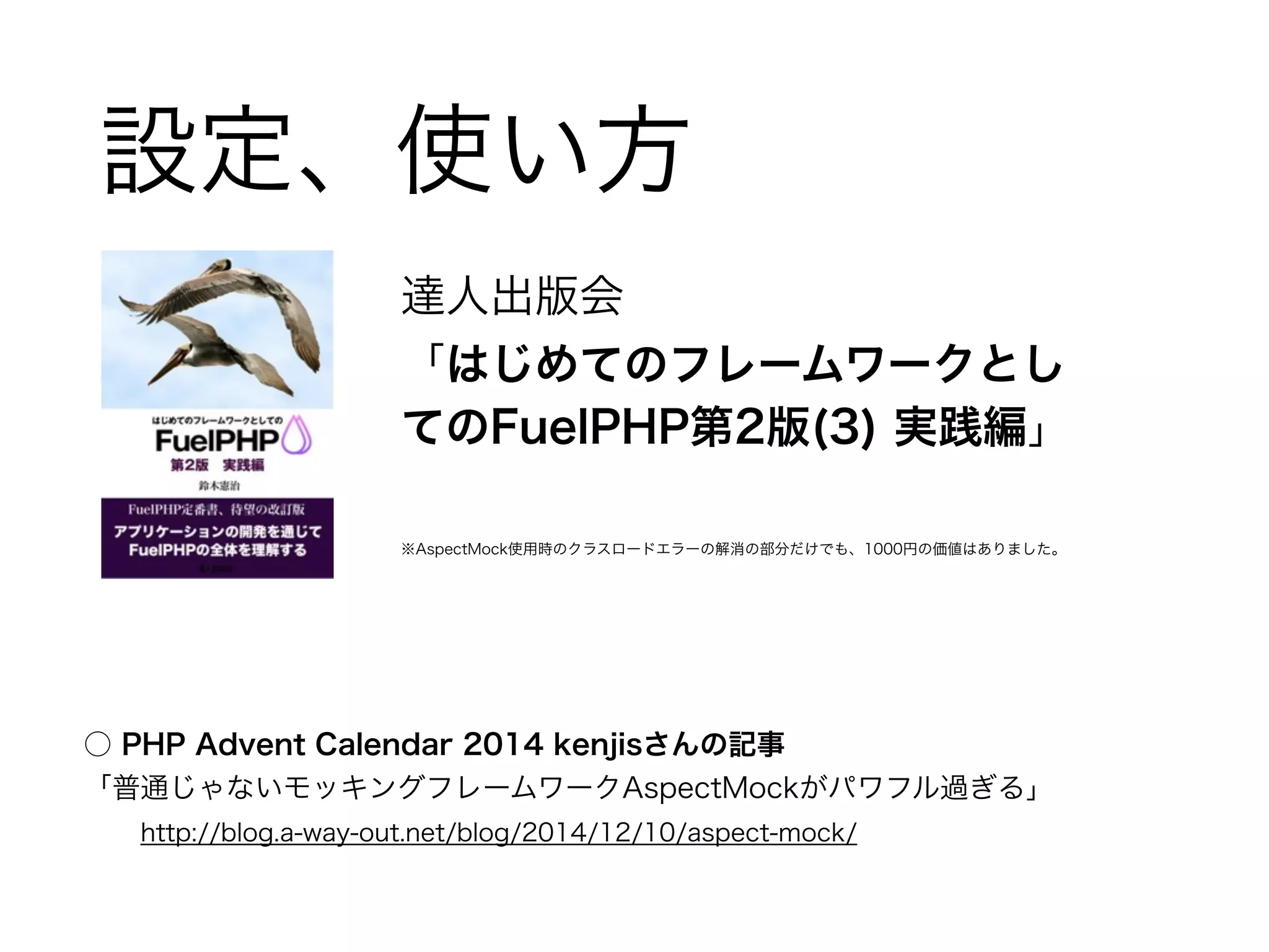 設定、使い方 
達人出版会 
「はじめてのフレームワークとし 
てのFuelPHP第2版(3) 実践編」 
! 
※AspectMock使用時のクラスロードエラーの解消の部分だけでも、1000円の価値はありました。 
○ PHP Advent Calendar 2014 kenjisさんの記事 
「普通じゃないモッキングフレームワークAspectMockがパワフル過ぎる」 
　　http://blog.a-way-out.net/blog/2014/12/10/aspect-mock/ 
 