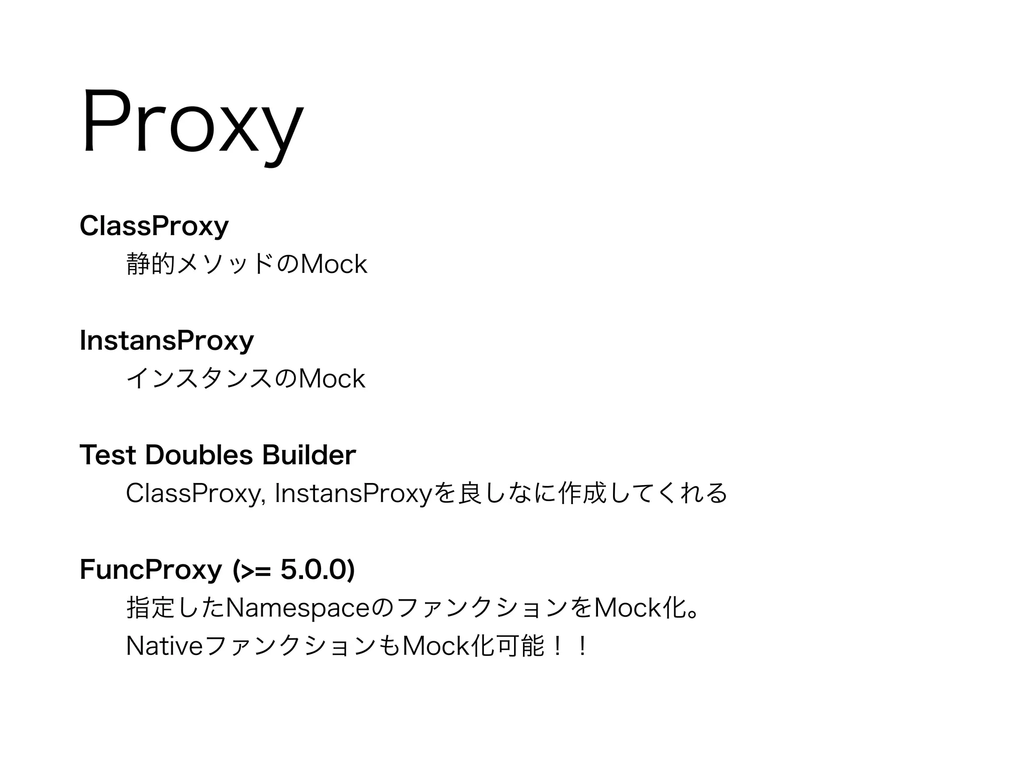 Proxy 
ClassProxy 
静的メソッドのMock 
! 
InstansProxy 
インスタンスのMock 
! 
Test Doubles Builder 
ClassProxy, InstansProxyを良しなに作成してくれる 
! 
FuncProxy (>= 5.0.0) 
指定したNamespaceのファンクションをMock化。 
NativeファンクションもMock化可能！！ 
 