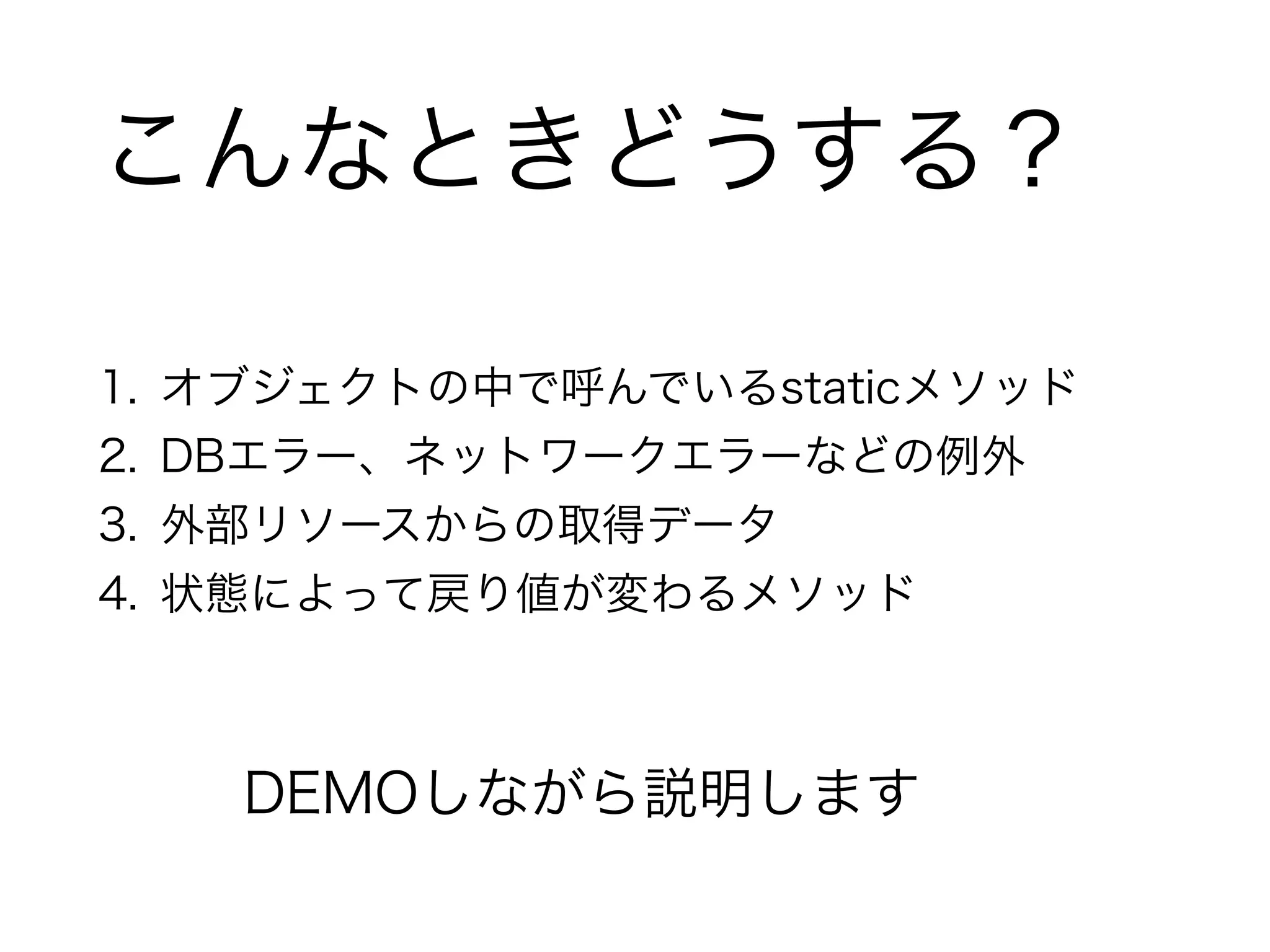 こんなときどうする？ 
1. オブジェクトの中で呼んでいるstaticメソッド 
2. DBエラー、ネットワークエラーなどの例外 
3. 外部リソースからの取得データ 
4. 状態によって戻り値が変わるメソッド 
DEMOしながら説明します 
 