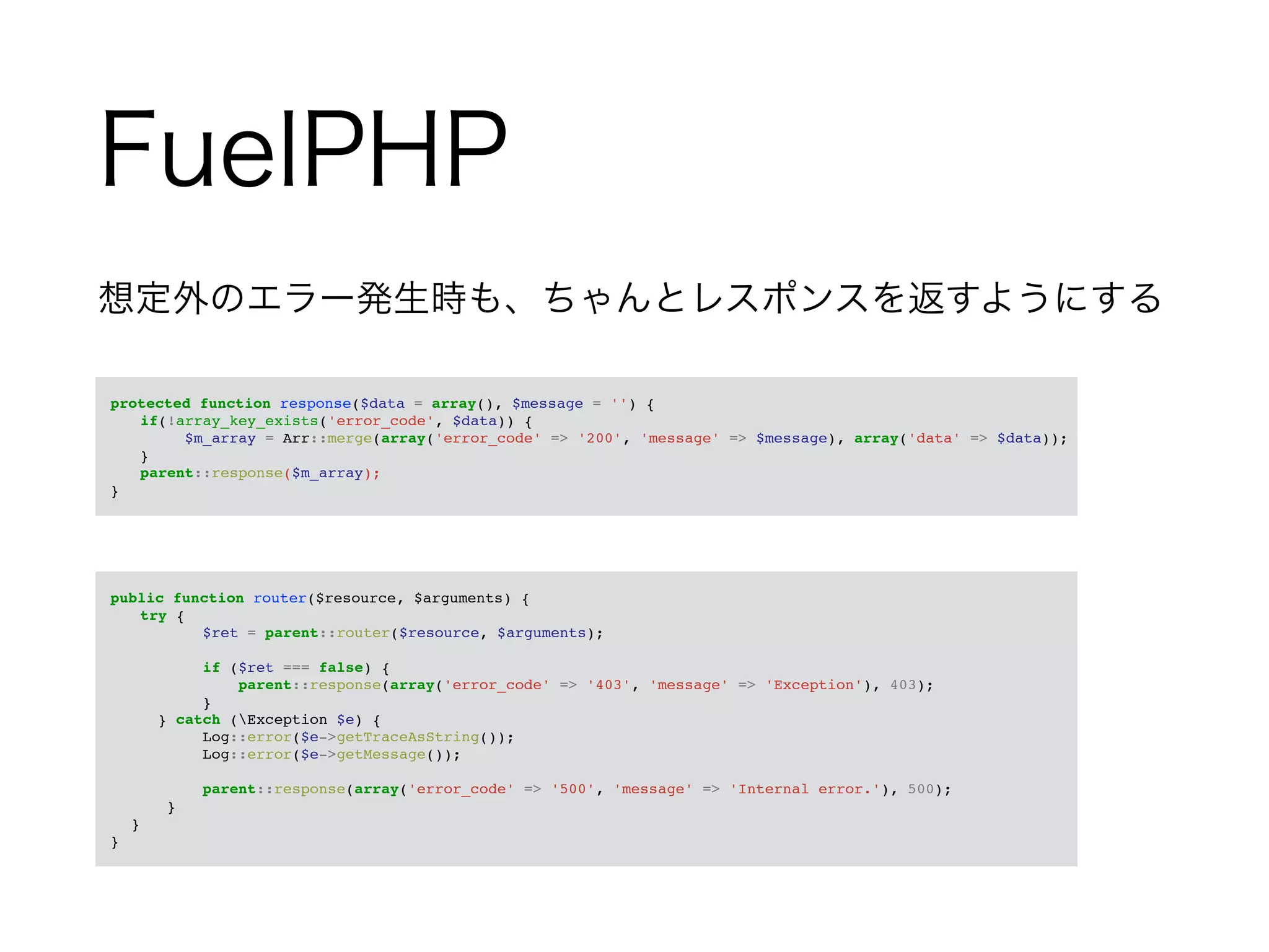 FuelPHP 
想定外のエラー発生時も、ちゃんとレスポンスを返すようにする 
! 
　protected function response($data = array(), $message = '') {! 
! if(!array_key_exists('error_code', $data)) {! 
! ! $m_array = Arr::merge(array('error_code' => '200', 'message' => $message), array('data' => $data));! 
! }! 
! parent::response($m_array);! 
　}! 
! 
　public function router($resource, $arguments) {! 
! try {! 
$ret = parent::router($resource, $arguments);! ! 
if ($ret === false) {! 
parent::response(array('error_code' => '403', 'message' => 'Exception'), 403);! 
}! 
} catch (Exception $e) {! 
Log::error($e->getTraceAsString());! 
Log::error($e->getMessage());! ! 
parent::response(array('error_code' => '500', 'message' => 'Internal error.'), 500);! 
}! 
}! 
　}! 
 