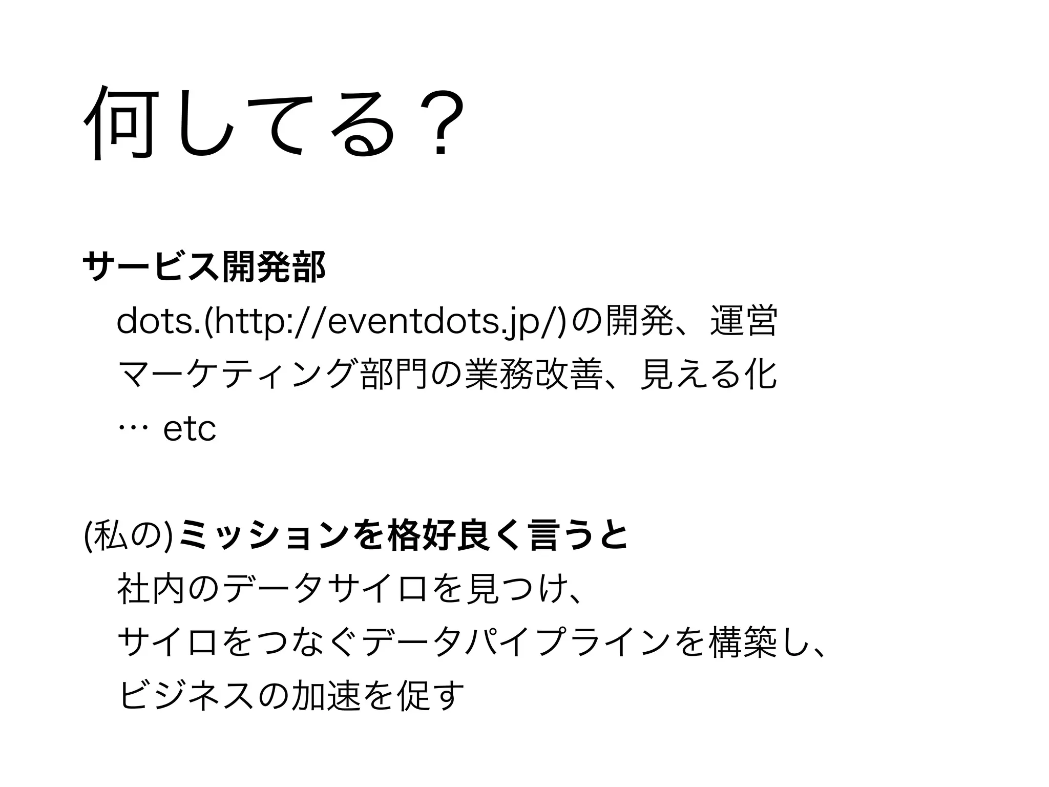 何してる？ 
サービス開発部 
　dots.(http://eventdots.jp/)の開発、運営 
　マーケティング部門の業務改善、見える化 
　… etc 
! 
(私の)ミッションを格好良く言うと 
　社内のデータサイロを見つけ、 
　サイロをつなぐデータパイプラインを構築し、 
　ビジネスの加速を促す 
 