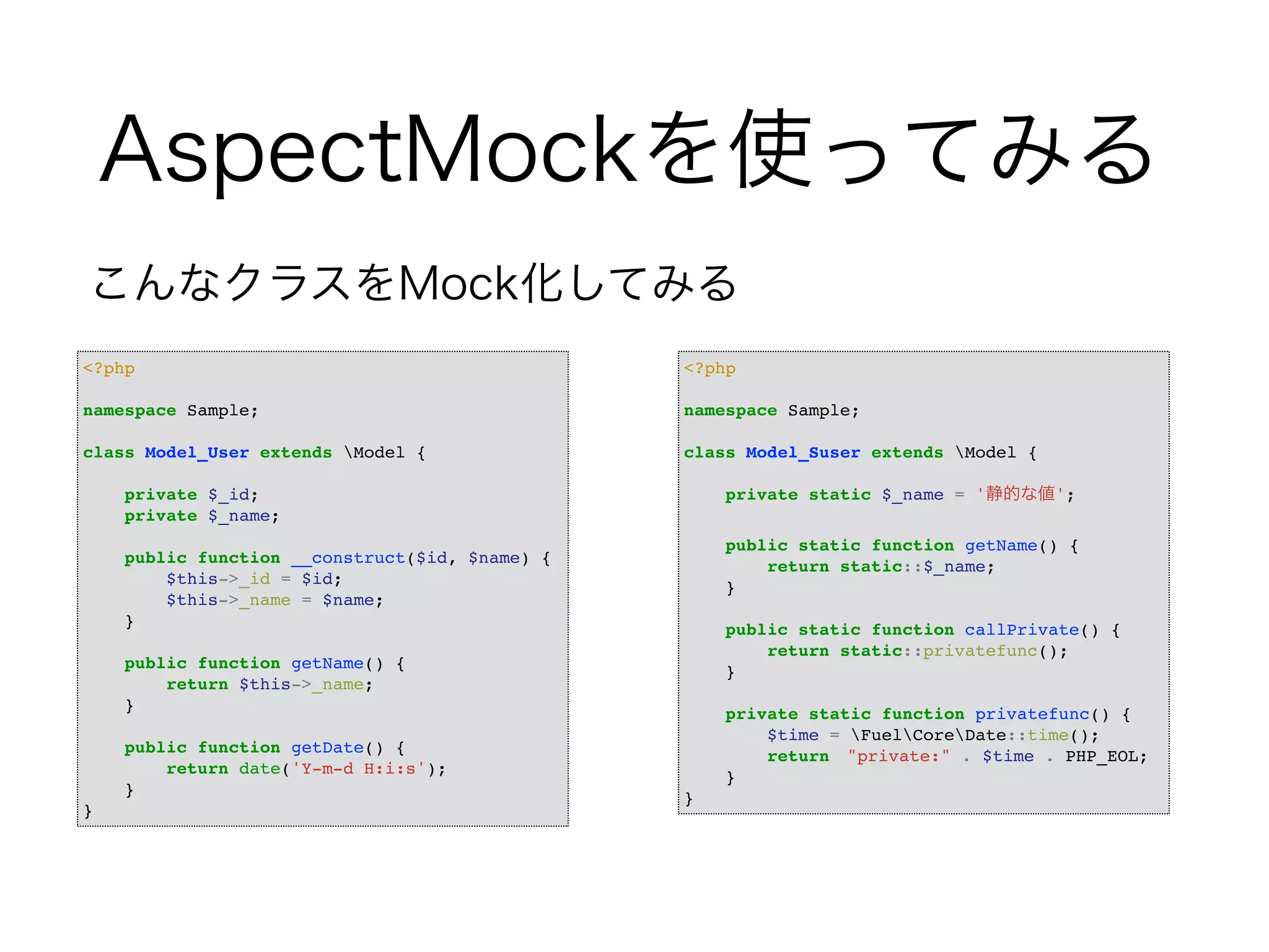 AspectMockを使ってみる 
こんなクラスをMock化してみる 
<?php! 
! 
namespace Sample;! 
! 
class Model_User extends Model {! 
! 
private $_id;! 
private $_name;! 
! 
public function __construct($id, $name) {! 
$this->_id = $id;! 
$this->_name = $name;! 
}! 
! 
public function getName() {! 
return $this->_name;! 
}! 
! 
public function getDate() {! 
return date('Y-m-d H:i:s');! 
}! 
} 
<?php! 
! 
namespace Sample;! 
! 
class Model_Suser extends Model {! 
! 
private static $_name = '静的な値';! 
! 
public static function getName() {! 
return static::$_name;! 
}! 
! 
public static function callPrivate() {! 
return static::privatefunc();! 
}! 
! 
private static function privatefunc() {! 
$time = FuelCoreDate::time();! 
return　"private:" . $time . PHP_EOL;! 
}! 
} 
 