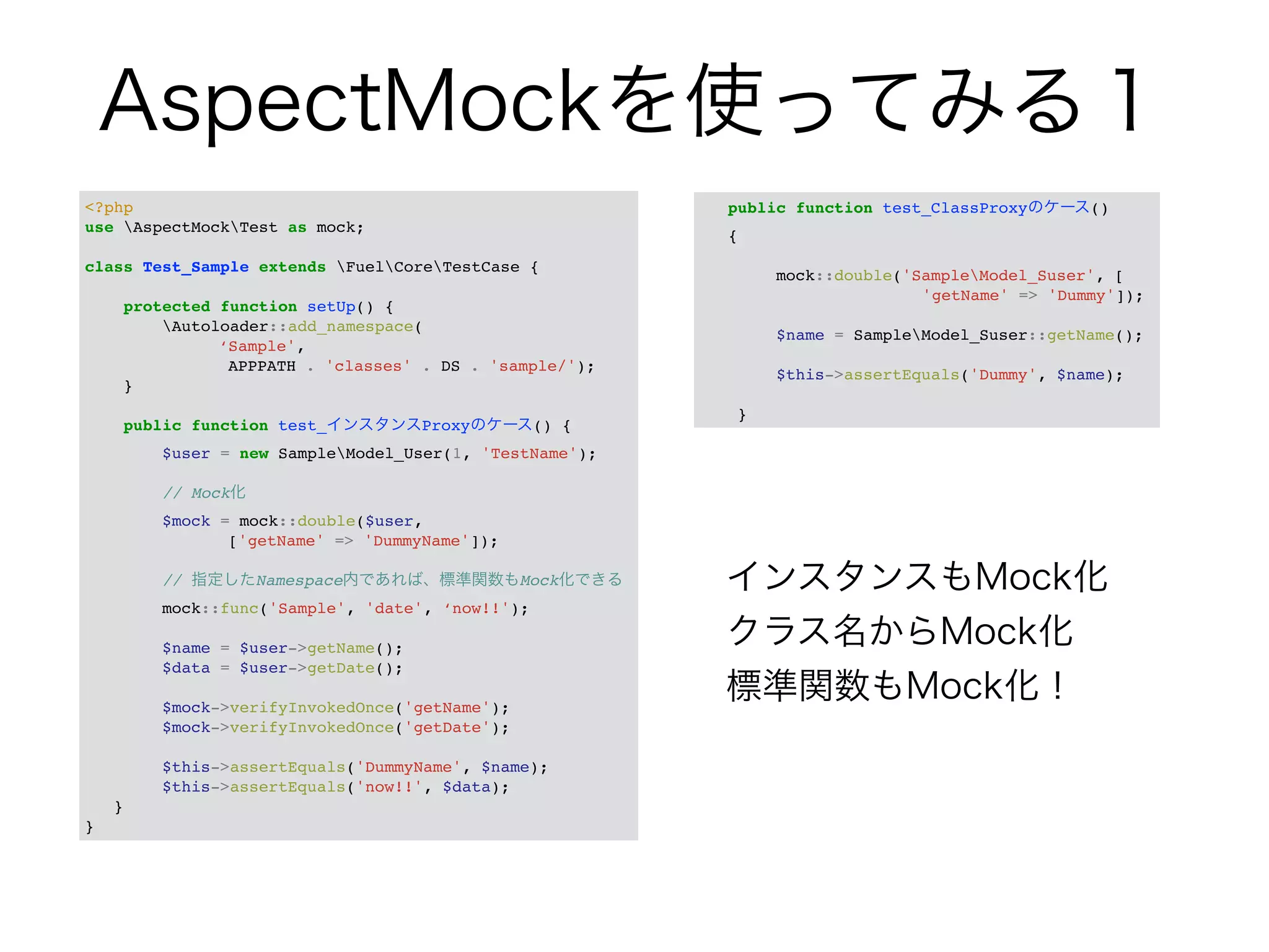 AspectMockを使ってみる１ 
<?php! 
use AspectMockTest as mock;! 
! 
class Test_Sample extends FuelCoreTestCase {! 
! 
protected function setUp() {! 
Autoloader::add_namespace(! 
! ! ! ‘Sample',! 
! ! ! APPPATH . 'classes' . DS . 'sample/');! 
}! 
! 
public function test_インスタンスProxyのケース() {! 
$user = new SampleModel_User(1, 'TestName');! 
! 
// Mock化! 
$mock = mock::double($user,! 
! ! ! ['getName' => 'DummyName']);! 
! 
// 指定したNamespace内であれば、標準関数もMock化できる! 
mock::func('Sample', 'date', ‘now!!');! 
! 
$name = $user->getName();! 
$data = $user->getDate();! 
! 
$mock->verifyInvokedOnce('getName');! 
$mock->verifyInvokedOnce('getDate');! 
! 
$this->assertEquals('DummyName', $name);! 
$this->assertEquals('now!!', $data);! 
}! 
} 
public function test_ClassProxyのケース() ! 
{! 
! 
mock::double('SampleModel_Suser', [! 
! ! ! ! ! 'getName' => 'Dummy']);! 
! 
$name = SampleModel_Suser::getName();! 
! 
$this->assertEquals('Dummy', $name);! 
! 
} 
インスタンスもMock化 
クラス名からMock化 
標準関数もMock化！ 
 