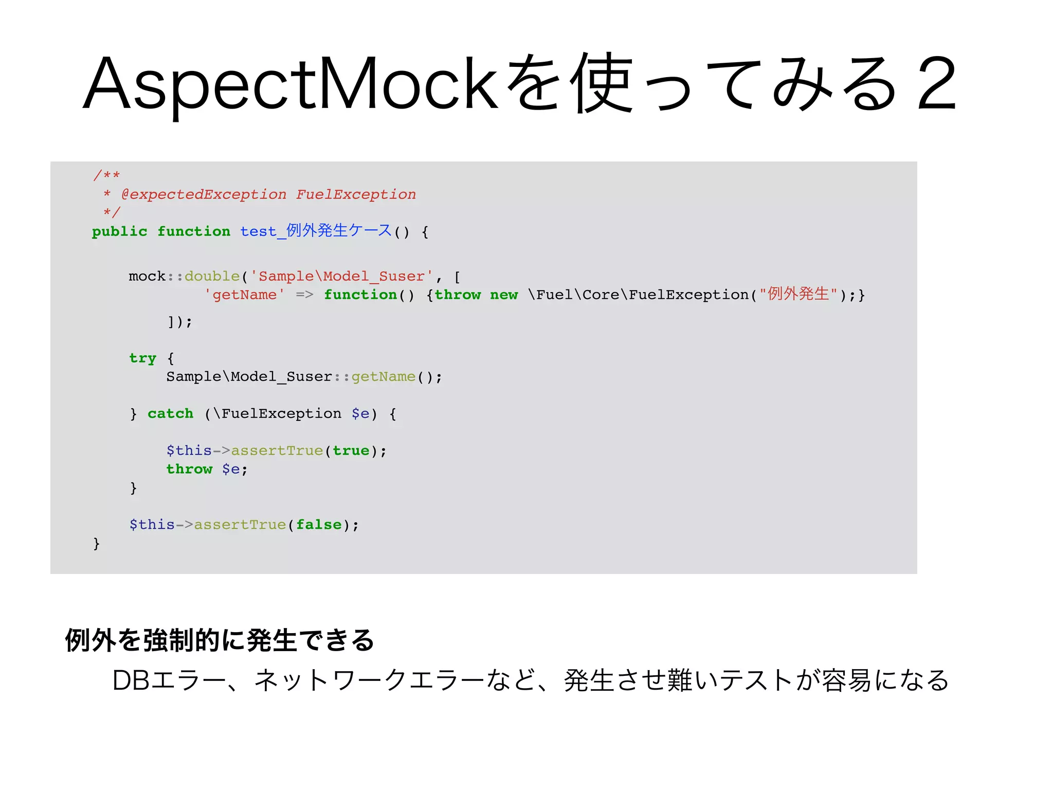 AspectMockを使ってみる２ 
/**! 
* @expectedException FuelException! 
*/! 
public function test_例外発生ケース() {! 
例外を強制的に発生できる 
DBエラー、ネットワークエラーなど、発生させ難いテストが容易になる 
! 
mock::double('SampleModel_Suser', [! 
'getName' => function() {throw new FuelCoreFuelException("例外発生");}! 
]);! 
! 
try {! 
SampleModel_Suser::getName();! 
! 
} catch (FuelException $e) {! 
! 
$this->assertTrue(true);! 
throw $e;! 
}! 
! 
$this->assertTrue(false);! 
}! 
 