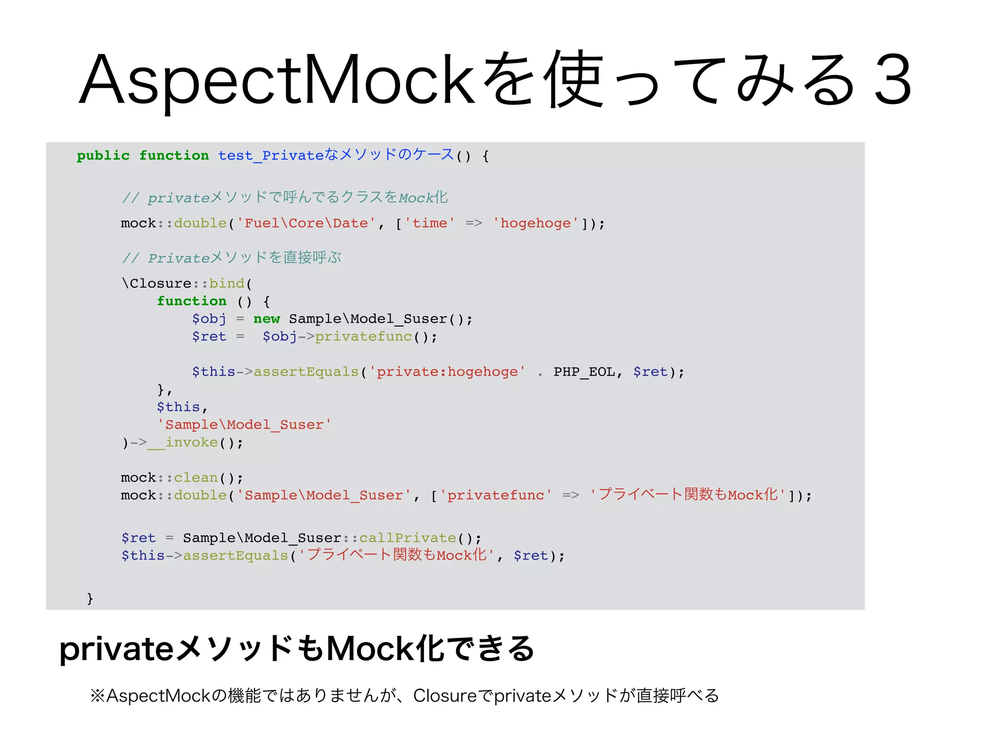 AspectMockを使ってみる３ 
public function test_Privateなメソッドのケース() {! 
privateメソッドもMock化できる 
　※AspectMockの機能ではありませんが、Closureでprivateメソッドが直接呼べる 
! 
// privateメソッドで呼んでるクラスをMock化! 
mock::double('FuelCoreDate', ['time' => 'hogehoge']);! 
! 
// Privateメソッドを直接呼ぶ! 
Closure::bind(! 
function () {! 
$obj = new SampleModel_Suser();! 
$ret = $obj->privatefunc();! 
! 
$this->assertEquals('private:hogehoge' . PHP_EOL, $ret);! 
},! 
$this,! 
'SampleModel_Suser'! 
)->__invoke();! 
! 
mock::clean();! 
mock::double('SampleModel_Suser', ['privatefunc' => 'プライベート関数もMock化']);! 
! 
$ret = SampleModel_Suser::callPrivate();! 
$this->assertEquals('プライベート関数もMock化', $ret);! 
! 
} 
 