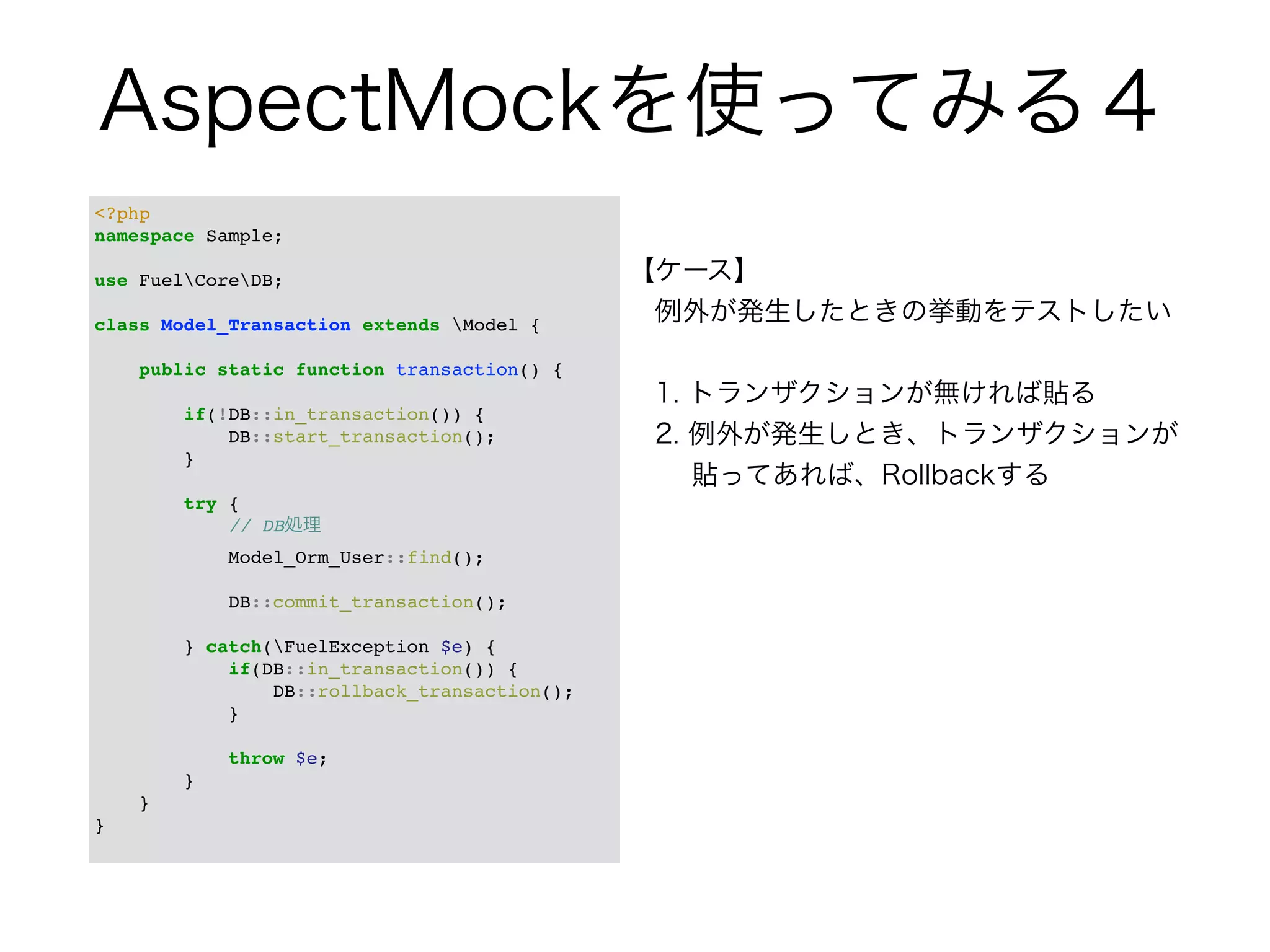 AspectMockを使ってみる４ 
<?php! 
namespace Sample;! 
! 
use FuelCoreDB;! 
! 
class Model_Transaction extends Model {! 
! 
public static function transaction() {! 
! 
if(!DB::in_transaction()) {! 
DB::start_transaction();! 
}! 
! 
try {! 
// DB処理! 
Model_Orm_User::find();! 
! 
DB::commit_transaction();! 
! 
} catch(FuelException $e) {! 
if(DB::in_transaction()) {! 
DB::rollback_transaction();! 
}! 
! 
throw $e;! 
}! 
}! 
}! 
【ケース】 
　例外が発生したときの挙動をテストしたい 
　 
　1. トランザクションが無ければ貼る 
　2. 例外が発生しとき、トランザクションが 
　　 貼ってあれば、Rollbackする 
 