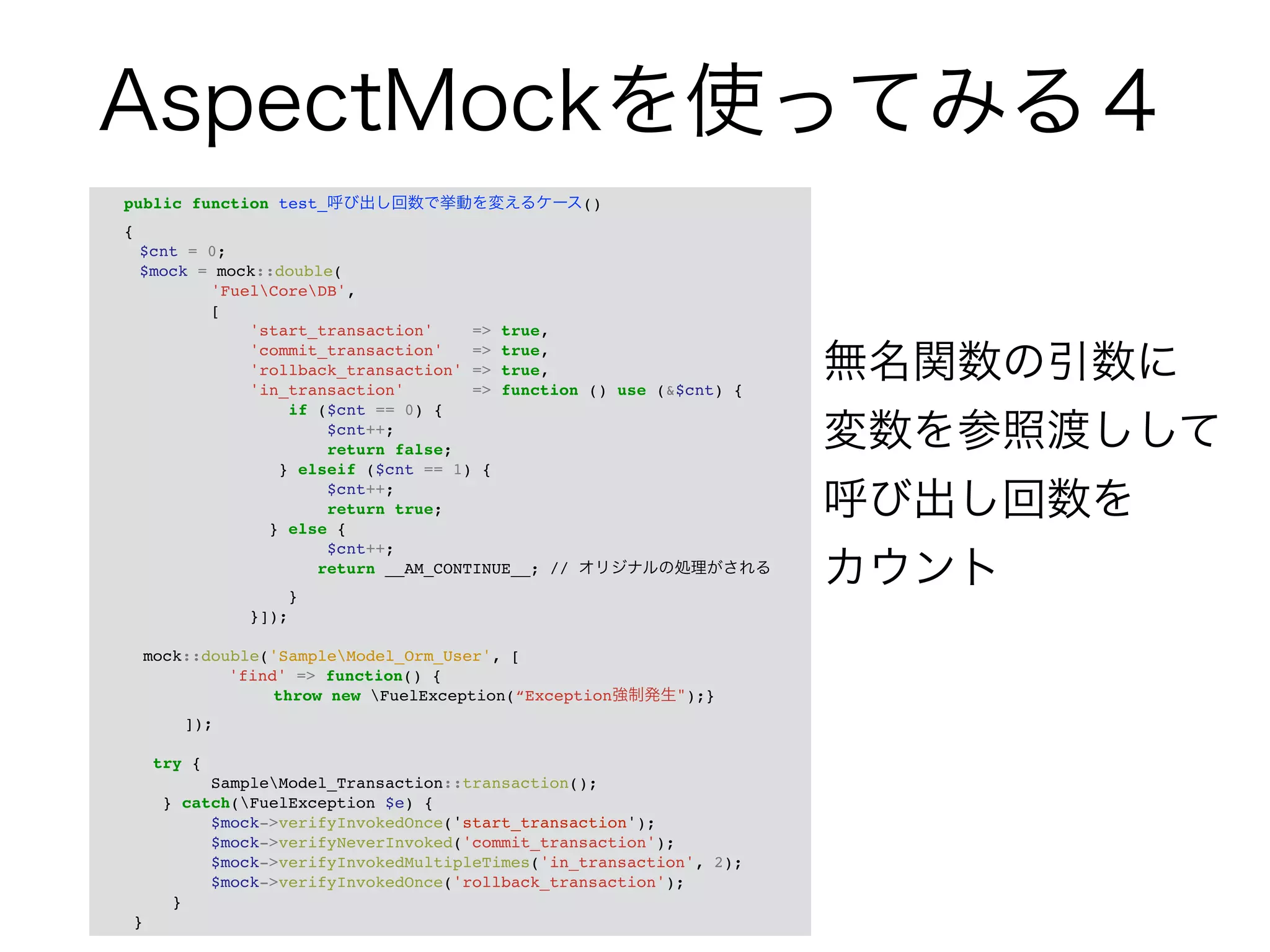 AspectMockを使ってみる４ 
public function test_呼び出し回数で挙動を変えるケース() ! 
{! 
! $cnt = 0;! 
! $mock = mock::double(! 
'FuelCoreDB',! 
[! 
'start_transaction' => true,! 
'commit_transaction' => true,! 
'rollback_transaction' => true,! 
'in_transaction' => function () use (&$cnt) {! 
if ($cnt == 0) {! 
$cnt++;! 
return false;! 
} elseif ($cnt == 1) {! 
$cnt++;! 
return true;! 
} else {! 
$cnt++;! 
return __AM_CONTINUE__; // オリジナルの処理がされる! 
}! 
}]);! 
! 
mock::double('SampleModel_Orm_User', [! 
! ! ! 'find' => function() {! 
! ! ! ! throw new FuelException(“Exception強制発生");}! 
! ! ]);! 
! 
try {! 
SampleModel_Transaction::transaction();! 
} catch(FuelException $e) {! 
$mock->verifyInvokedOnce('start_transaction');! 
$mock->verifyNeverInvoked('commit_transaction');! 
$mock->verifyInvokedMultipleTimes('in_transaction', 2);! 
$mock->verifyInvokedOnce('rollback_transaction');! 
}! 
} 
無名関数の引数に 
変数を参照渡しして 
呼び出し回数を 
カウント 
 