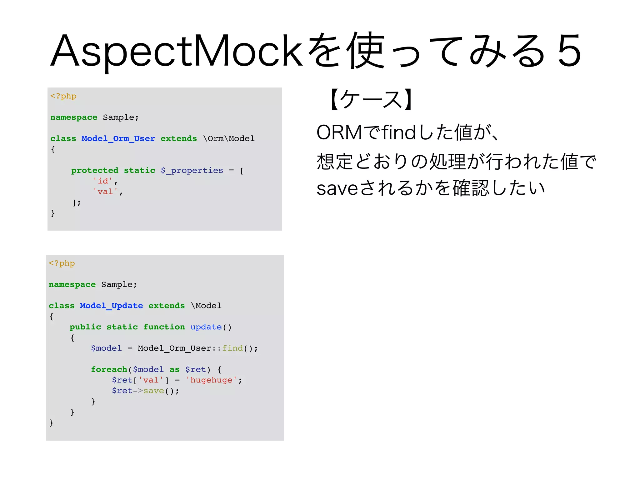 AspectMockを使ってみる５ 
【ケース】 
ORMでfindした値が、 
想定どおりの処理が行われた値で 
saveされるかを確認したい 
<?php! 
! 
namespace Sample;! 
! 
class Model_Orm_User extends OrmModel! 
{! 
! 
<?php! 
! 
namespace Sample;! 
! 
class Model_Update extends Model! 
{! 
public static function update()! 
{! 
$model = Model_Orm_User::find();! 
! 
foreach($model as $ret) {! 
$ret['val'] = 'hugehuge';! 
$ret->save();! 
}! 
}! 
}! 
protected static $_properties = [! 
'id',! 
'val',! 
];! 
}! 
 