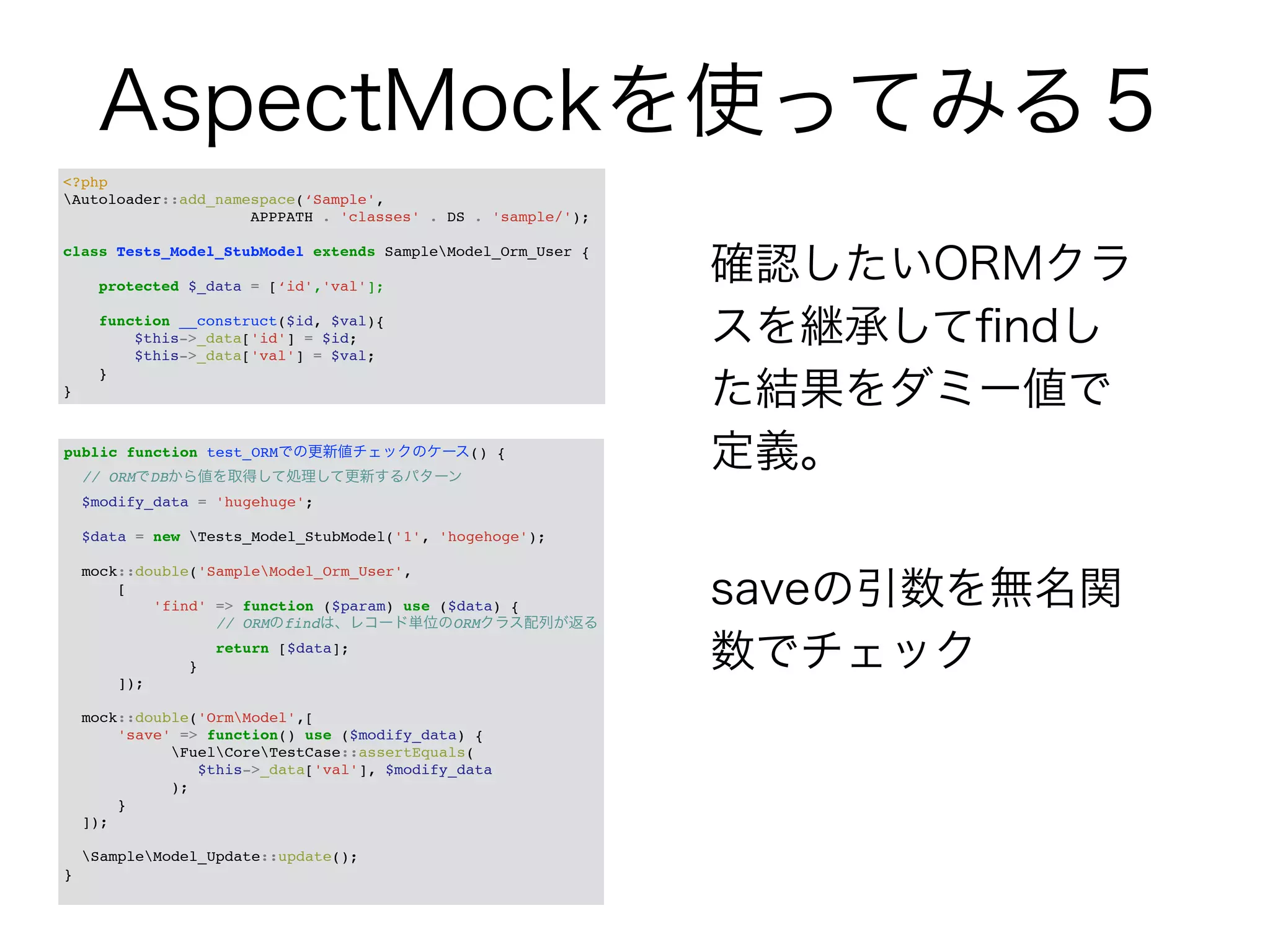 AspectMockを使ってみる５ 
確認したいORMクラ 
スを継承してfindし 
た結果をダミー値で 
定義。 
! 
saveの引数を無名関 
数でチェック 
<?php! 
Autoloader::add_namespace(‘Sample',! 
! ! ! ! APPPATH . 'classes' . DS . 'sample/');! ! 
class Tests_Model_StubModel extends SampleModel_Orm_User {! ! 
protected $_data = [‘id','val'];! ! 
function __construct($id, $val){! 
$this->_data['id'] = $id;! 
$this->_data['val'] = $val;! 
}! 
} 
public function test_ORMでの更新値チェックのケース() {! 
// ORMでDBから値を取得して処理して更新するパターン! 
$modify_data = 'hugehuge';! ! 
$data = new Tests_Model_StubModel('1', 'hogehoge');! ! 
mock::double('SampleModel_Orm_User',! 
[! 
'find' => function ($param) use ($data) {! 
// ORMのfindは、レコード単位のORMクラス配列が返る! 
return [$data];! 
}! 
]);! ! 
mock::double('OrmModel',[! 
'save' => function() use ($modify_data) {! 
FuelCoreTestCase::assertEquals(! 
! ! ! $this->_data['val'], $modify_data! 
! ! );! 
}! 
]);! ! 
SampleModel_Update::update();! 
}! 
