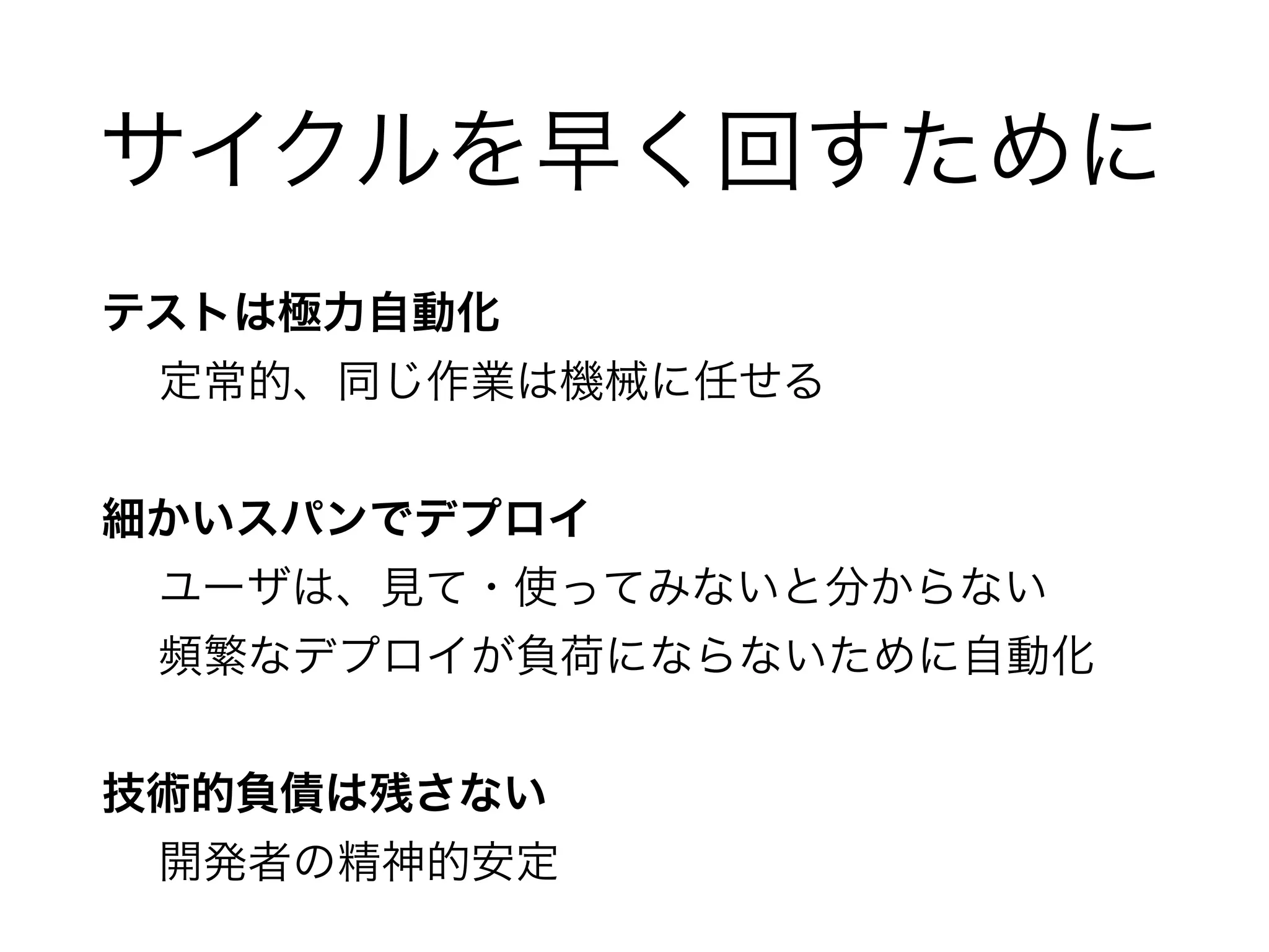 サイクルを早く回すために 
テストは極力自動化 
定常的、同じ作業は機械に任せる 
! 
細かいスパンでデプロイ 
ユーザは、見て・使ってみないと分からない 
頻繁なデプロイが負荷にならないために自動化 
! 
技術的負債は残さない 
開発者の精神的安定 
 
