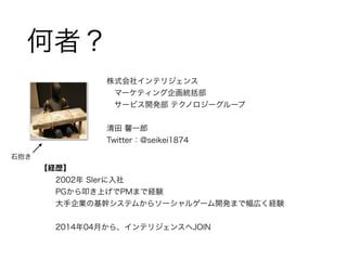 何者？ 
株式会社インテリジェンス 
　マーケティング企画統括部 
　サービス開発部 テクノロジーグループ 
! 
清田 馨一郎　 
Twitter：@seikei1874 
【経歴】 
2002年 SIerに入社 
PGから叩き上げでPMまで...