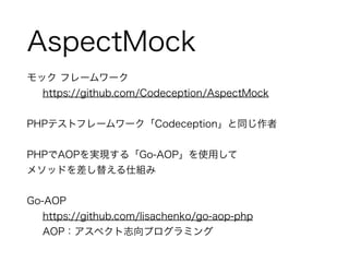 AspectMock 
モック フレームワーク 
https://github.com/Codeception/AspectMock 
! 
PHPテストフレームワーク「Codeception」と同じ作者 
! 
PHPでAOPを実現する「Go-AOP」を使用して 
メソッドを差し替える仕組み 
! 
Go-AOP 
https://github.com/lisachenko/go-aop-php 
AOP：アスペクト志向プログラミング 
 