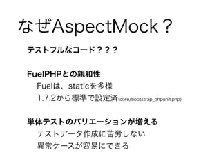 なぜAspectMock？ 
テストフルなコード？？？ 
! 
FuelPHPとの親和性 
Fuelは、staticを多様 
1.7.2から標準で設定済(core/bootstrap_phpunit.php) 
! 
単体テストのバリエーションが増える　 
テストデータ作成に苦労しない 
異常ケースが容易にできる 
 