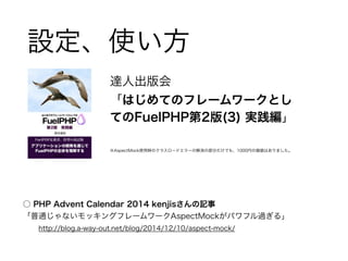 設定、使い方 
達人出版会 
「はじめてのフレームワークとし 
てのFuelPHP第2版(3) 実践編」 
! 
※AspectMock使用時のクラスロードエラーの解消の部分だけでも、1000円の価値はありました。 
○ PHP Advent Calendar 2014 kenjisさんの記事 
「普通じゃないモッキングフレームワークAspectMockがパワフル過ぎる」 
　　http://blog.a-way-out.net/blog/2014/12/10/aspect-mock/ 
 