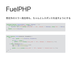FuelPHP 
想定外のエラー発生時も、ちゃんとレスポンスを返すようにする 
! 
　protected function response($data = array(), $message = '') {! 
! if(!array_key_exists('error_code', $data)) {! 
! ! $m_array = Arr::merge(array('error_code' => '200', 'message' => $message), array('data' => $data));! 
! }! 
! parent::response($m_array);! 
　}! 
! 
　public function router($resource, $arguments) {! 
! try {! 
$ret = parent::router($resource, $arguments);! ! 
if ($ret === false) {! 
parent::response(array('error_code' => '403', 'message' => 'Exception'), 403);! 
}! 
} catch (Exception $e) {! 
Log::error($e->getTraceAsString());! 
Log::error($e->getMessage());! ! 
parent::response(array('error_code' => '500', 'message' => 'Internal error.'), 500);! 
}! 
}! 
　}! 
 