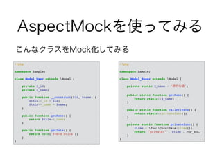 AspectMockを使ってみる 
こんなクラスをMock化してみる 
<?php! 
! 
namespace Sample;! 
! 
class Model_User extends Model {! 
! 
private $_id;! 
private $_name;! 
! 
public function __construct($id, $name) {! 
$this->_id = $id;! 
$this->_name = $name;! 
}! 
! 
public function getName() {! 
return $this->_name;! 
}! 
! 
public function getDate() {! 
return date('Y-m-d H:i:s');! 
}! 
} 
<?php! 
! 
namespace Sample;! 
! 
class Model_Suser extends Model {! 
! 
private static $_name = '静的な値';! 
! 
public static function getName() {! 
return static::$_name;! 
}! 
! 
public static function callPrivate() {! 
return static::privatefunc();! 
}! 
! 
private static function privatefunc() {! 
$time = FuelCoreDate::time();! 
return　"private:" . $time . PHP_EOL;! 
}! 
} 
 