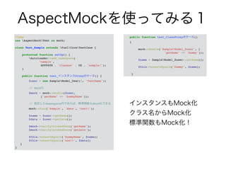 AspectMockを使ってみる１ 
<?php! 
use AspectMockTest as mock;! 
! 
class Test_Sample extends FuelCoreTestCase {! 
! 
protected function setUp() {! 
Autoloader::add_namespace(! 
! ! ! ‘Sample',! 
! ! ! APPPATH . 'classes' . DS . 'sample/');! 
}! 
! 
public function test_インスタンスProxyのケース() {! 
$user = new SampleModel_User(1, 'TestName');! 
! 
// Mock化! 
$mock = mock::double($user,! 
! ! ! ['getName' => 'DummyName']);! 
! 
// 指定したNamespace内であれば、標準関数もMock化できる! 
mock::func('Sample', 'date', ‘now!!');! 
! 
$name = $user->getName();! 
$data = $user->getDate();! 
! 
$mock->verifyInvokedOnce('getName');! 
$mock->verifyInvokedOnce('getDate');! 
! 
$this->assertEquals('DummyName', $name);! 
$this->assertEquals('now!!', $data);! 
}! 
} 
public function test_ClassProxyのケース() ! 
{! 
! 
mock::double('SampleModel_Suser', [! 
! ! ! ! ! 'getName' => 'Dummy']);! 
! 
$name = SampleModel_Suser::getName();! 
! 
$this->assertEquals('Dummy', $name);! 
! 
} 
インスタンスもMock化 
クラス名からMock化 
標準関数もMock化！ 
 