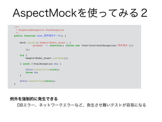 AspectMockを使ってみる２ 
/**! 
* @expectedException FuelException! 
*/! 
public function test_例外発生ケース() {! 
例外を強制的に発生できる 
DBエラー、ネットワークエラーなど、発生させ難いテストが容易になる 
! 
mock::double('SampleModel_Suser', [! 
'getName' => function() {throw new FuelCoreFuelException("例外発生");}! 
]);! 
! 
try {! 
SampleModel_Suser::getName();! 
! 
} catch (FuelException $e) {! 
! 
$this->assertTrue(true);! 
throw $e;! 
}! 
! 
$this->assertTrue(false);! 
}! 
 