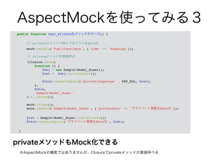AspectMockを使ってみる３ 
public function test_Privateなメソッドのケース() {! 
privateメソッドもMock化できる 
　※AspectMockの機能ではありませんが、Closureでprivateメソッドが直接呼べる 
! 
// privateメソッドで呼んでるクラスをMock化! 
mock::double('FuelCoreDate', ['time' => 'hogehoge']);! 
! 
// Privateメソッドを直接呼ぶ! 
Closure::bind(! 
function () {! 
$obj = new SampleModel_Suser();! 
$ret = $obj->privatefunc();! 
! 
$this->assertEquals('private:hogehoge' . PHP_EOL, $ret);! 
},! 
$this,! 
'SampleModel_Suser'! 
)->__invoke();! 
! 
mock::clean();! 
mock::double('SampleModel_Suser', ['privatefunc' => 'プライベート関数もMock化']);! 
! 
$ret = SampleModel_Suser::callPrivate();! 
$this->assertEquals('プライベート関数もMock化', $ret);! 
! 
} 
 