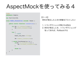 AspectMockを使ってみる４ 
<?php! 
namespace Sample;! 
! 
use FuelCoreDB;! 
! 
class Model_Transaction extends Model {! 
! 
public static function transaction() {! 
! 
if(!DB::in_transaction()) {! 
DB::start_transaction();! 
}! 
! 
try {! 
// DB処理! 
Model_Orm_User::find();! 
! 
DB::commit_transaction();! 
! 
} catch(FuelException $e) {! 
if(DB::in_transaction()) {! 
DB::rollback_transaction();! 
}! 
! 
throw $e;! 
}! 
}! 
}! 
【ケース】 
　例外が発生したときの挙動をテストしたい 
　 
　1. トランザクションが無ければ貼る 
　2. 例外が発生しとき、トランザクションが 
　　 貼ってあれば、Rollbackする 
 
