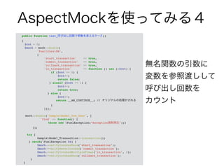 AspectMockを使ってみる４ 
public function test_呼び出し回数で挙動を変えるケース() ! 
{! 
! $cnt = 0;! 
! $mock = mock::double(! 
'FuelCoreDB',! 
[! 
'start_transaction' => true,! 
'commit_transaction' => true,! 
'rollback_transaction' => true,! 
'in_transaction' => function () use (&$cnt) {! 
if ($cnt == 0) {! 
$cnt++;! 
return false;! 
} elseif ($cnt == 1) {! 
$cnt++;! 
return true;! 
} else {! 
$cnt++;! 
return __AM_CONTINUE__; // オリジナルの処理がされる! 
}! 
}]);! 
! 
mock::double('SampleModel_Orm_User', [! 
! ! ! 'find' => function() {! 
! ! ! ! throw new FuelException(“Exception強制発生");}! 
! ! ]);! 
! 
try {! 
SampleModel_Transaction::transaction();! 
} catch(FuelException $e) {! 
$mock->verifyInvokedOnce('start_transaction');! 
$mock->verifyNeverInvoked('commit_transaction');! 
$mock->verifyInvokedMultipleTimes('in_transaction', 2);! 
$mock->verifyInvokedOnce('rollback_transaction');! 
}! 
} 
無名関数の引数に 
変数を参照渡しして 
呼び出し回数を 
カウント 
 