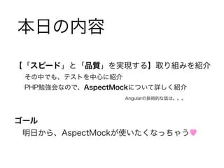 本日の内容 
【「スピード」と「品質」を実現する】取り組みを紹介 
その中でも、テストを中心に紹介 
PHP勉強会なので、AspectMockについて詳しく紹介 
Angularの技術的な話は。。。 
! 
ゴール 
　明日から、AspectMockが使いたくなっちゃう♥ 
 