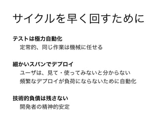 サイクルを早く回すために 
テストは極力自動化 
定常的、同じ作業は機械に任せる 
! 
細かいスパンでデプロイ 
ユーザは、見て・使ってみないと分からない 
頻繁なデプロイが負荷にならないために自動化 
! 
技術的負債は残さない 
開発者の精神的安定 
 