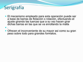 Serigrafía 
El mecanismo empleado para esta operación puede ser a base de barras de flotación o rotación, efectuando el ajuste girando las tuercas que a su vez hacen girar dichas barras en las que se va enrollando la malla 
. 
Ofrecen el inconveniente de su mayor asi como su gran peso sobre todo para grandes formatos.  