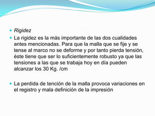 Rigidez 
La rigidez es la más importante de las dos cualidades antes mencionadas. Para que la malla que se fije y se tense al marco no se deforme y por tanto pierda tensión, éste tiene que ser lo suficientemente robusto ya que las tensiones a las que se trabaja hoy en día pueden alcanzar los 30 Kg. /cm 
La perdida de tención de la malla provoca variaciones en el registro y mala definición de la impresión  