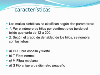 características 
Las mallas sintéticas se clasifican según dos parámetros: 
1. Por el número de hilos por centímetro de borde del tejido que varía de 12 a 200. 
2. Según el grado de densidad de los hilos, se nombra con las letras: 
a) HD Fibra espesa y fuerte 
b) T Fibra normal 
c) M Fibra mediana 
d) S Fibra ligera de diámetro pequeño  