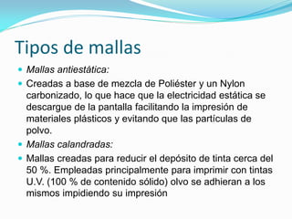 Tipos de mallas 
Mallas antiestática: 
Creadas a base de mezcla de Poliéster y un Nylon carbonizado, lo que hace que la electricidad estática se descargue de la pantalla facilitando la impresión de materiales plásticos y evitando que las partículas de polvo. 
Mallas calandradas: 
Mallas creadas para reducir el depósito de tinta cerca del 50 %. Empleadas principalmente para imprimir con tintas U.V. (100 % de contenido sólido) olvo se adhieran a los mismos impidiendo su impresión  