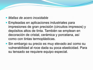Mallas de acero inoxidable 
Empleadas en aplicaciones industriales para impresiones de gran precisión (circuitos impresos) y depósitos altos de tinta. También se emplean en decoración de cristal, cerámica y porcelana, así como con tintas termoplásticas. 
Sin embargo su precio es muy elevado así como su vulnerabilidad al roce dada su poca elasticidad. Para su tensado se requiere equipo especial. 